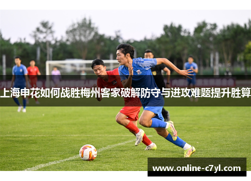 上海申花如何战胜梅州客家破解防守与进攻难题提升胜算