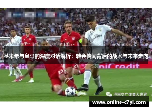 基米希与皇马的深度对话解析：转会传闻背后的战术与未来走向